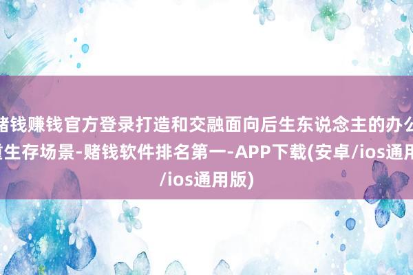 赌钱赚钱官方登录打造和交融面向后生东说念主的办公与重生存场景-赌钱软件排名第一-APP下载(安卓/ios通用版)