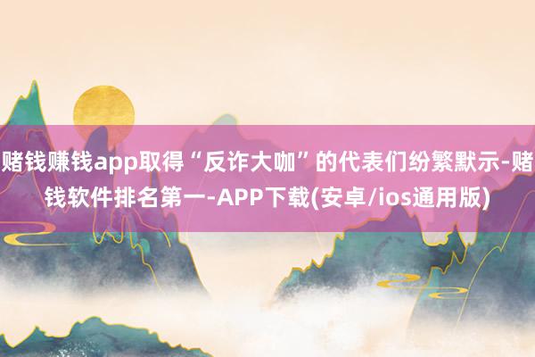 赌钱赚钱app取得“反诈大咖”的代表们纷繁默示-赌钱软件排名第一-APP下载(安卓/ios通用版)