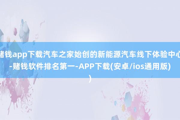 赌钱app下载汽车之家始创的新能源汽车线下体验中心-赌钱软件排名第一-APP下载(安卓/ios通用版)