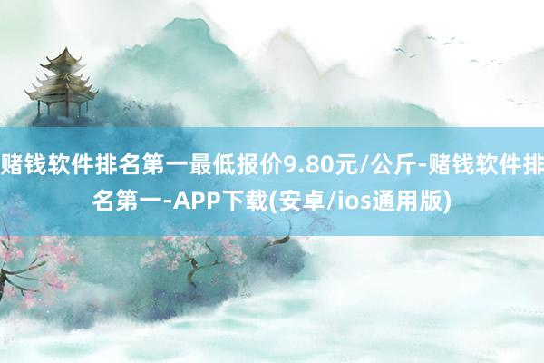 赌钱软件排名第一最低报价9.80元/公斤-赌钱软件排名第一-APP下载(安卓/ios通用版)