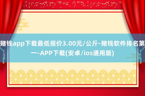 赌钱app下载最低报价3.00元/公斤-赌钱软件排名第一-APP下载(安卓/ios通用版)