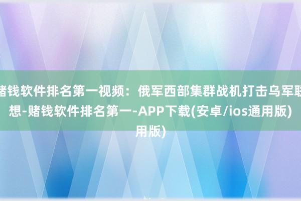 赌钱软件排名第一视频：俄军西部集群战机打击乌军联想-赌钱软件排名第一-APP下载(安卓/ios通用版)