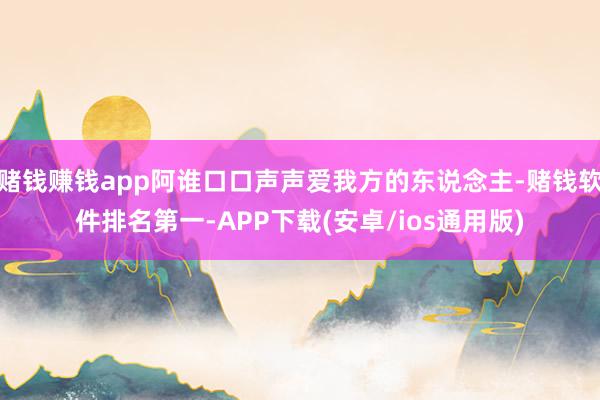 赌钱赚钱app阿谁口口声声爱我方的东说念主-赌钱软件排名第一-APP下载(安卓/ios通用版)