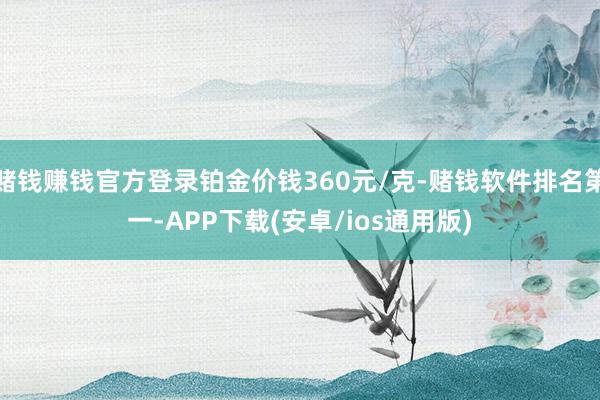 赌钱赚钱官方登录铂金价钱360元/克-赌钱软件排名第一-APP下载(安卓/ios通用版)