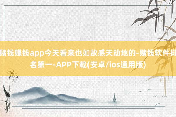 赌钱赚钱app今天看来也如故感天动地的-赌钱软件排名第一-APP下载(安卓/ios通用版)