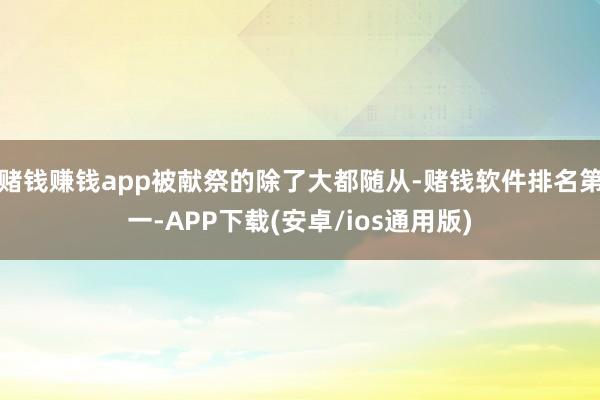 赌钱赚钱app被献祭的除了大都随从-赌钱软件排名第一-APP下载(安卓/ios通用版)