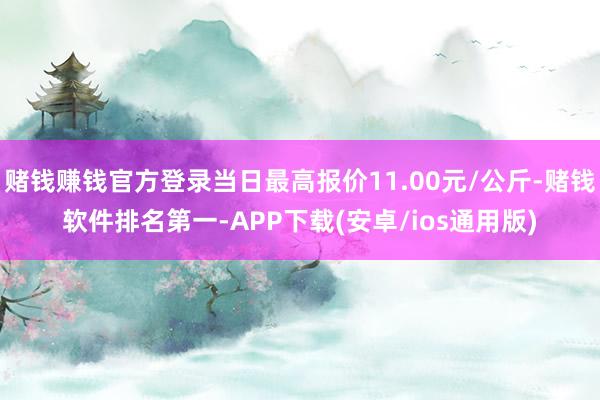 赌钱赚钱官方登录当日最高报价11.00元/公斤-赌钱软件排名第一-APP下载(安卓/ios通用版)