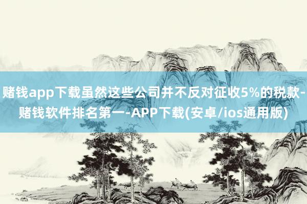 赌钱app下载虽然这些公司并不反对征收5%的税款-赌钱软件排名第一-APP下载(安卓/ios通用版)