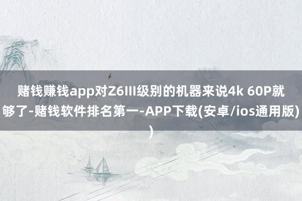 赌钱赚钱app对Z6III级别的机器来说4k 60P就够了-赌钱软件排名第一-APP下载(安卓/ios通用版)