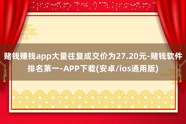 赌钱赚钱app大量往复成交价为27.20元-赌钱软件排名第一-APP下载(安卓/ios通用版)