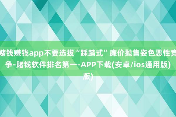 赌钱赚钱app不要选拔“踩踏式”廉价抛售姿色恶性竞争-赌钱软件排名第一-APP下载(安卓/ios通用版)