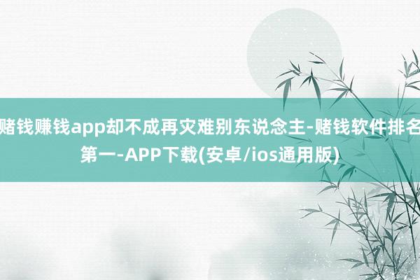 赌钱赚钱app却不成再灾难别东说念主-赌钱软件排名第一-APP下载(安卓/ios通用版)