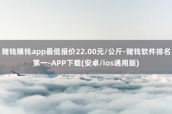 赌钱赚钱app最低报价22.00元/公斤-赌钱软件排名第一-APP下载(安卓/ios通用版)