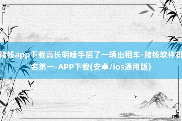 赌钱app下载高长明唾手招了一辆出租车-赌钱软件排名第一-APP下载(安卓/ios通用版)