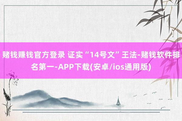 赌钱赚钱官方登录 　　证实“14号文”王法-赌钱软件排名第一-APP下载(安卓/ios通用版)