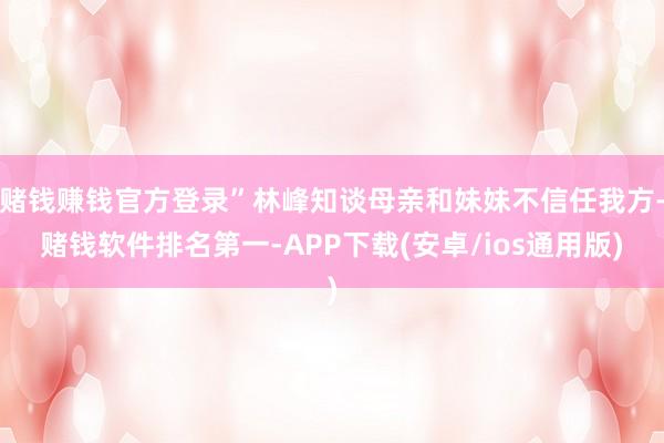 赌钱赚钱官方登录”林峰知谈母亲和妹妹不信任我方-赌钱软件排名第一-APP下载(安卓/ios通用版)