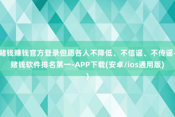 赌钱赚钱官方登录但愿各人不降低、不信谣、不传谣-赌钱软件排名第一-APP下载(安卓/ios通用版)