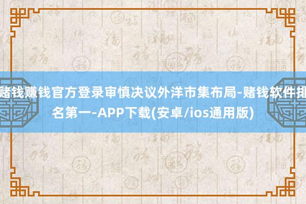 赌钱赚钱官方登录审慎决议外洋市集布局-赌钱软件排名第一-APP下载(安卓/ios通用版)