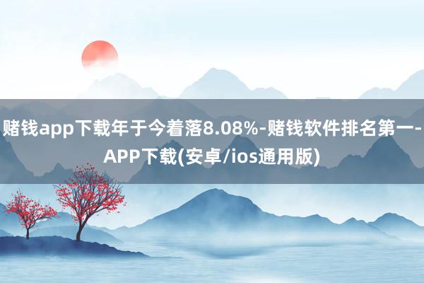 赌钱app下载年于今着落8.08%-赌钱软件排名第一-APP下载(安卓/ios通用版)