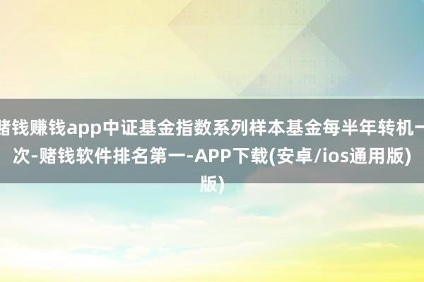 赌钱赚钱app中证基金指数系列样本基金每半年转机一次-赌钱软件排名第一-APP下载(安卓/ios通用版)