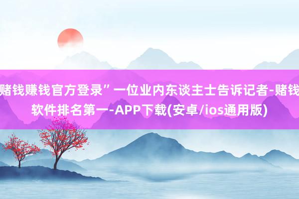 赌钱赚钱官方登录”一位业内东谈主士告诉记者-赌钱软件排名第一-APP下载(安卓/ios通用版)