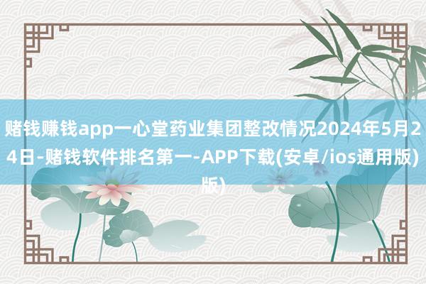 赌钱赚钱app一心堂药业集团整改情况2024年5月24日-赌钱软件排名第一-APP下载(安卓/ios通用版)