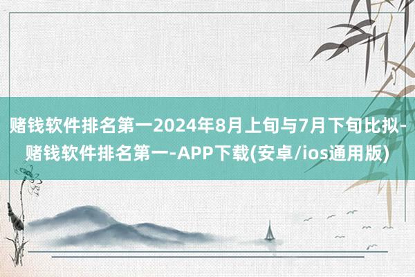 赌钱软件排名第一2024年8月上旬与7月下旬比拟-赌钱软件排名第一-APP下载(安卓/ios通用版)