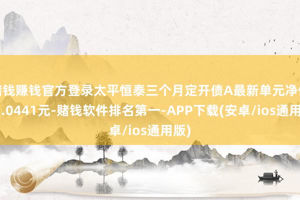 赌钱赚钱官方登录太平恒泰三个月定开债A最新单元净值为1.0441元-赌钱软件排名第一-APP下载(安卓/ios通用版)