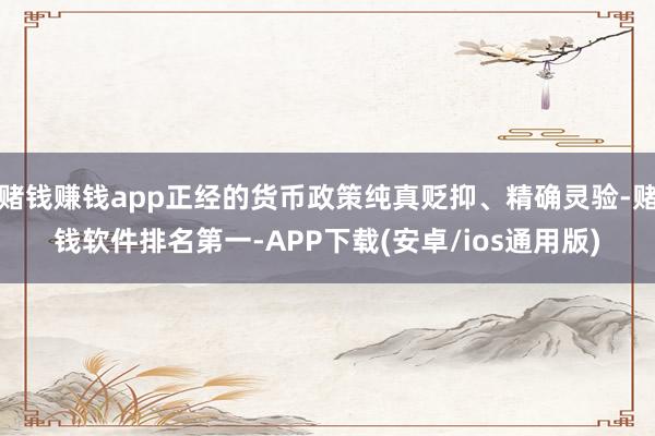 赌钱赚钱app正经的货币政策纯真贬抑、精确灵验-赌钱软件排名第一-APP下载(安卓/ios通用版)