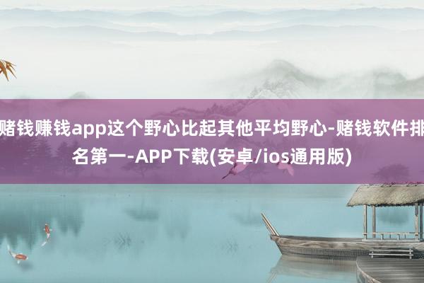 赌钱赚钱app这个野心比起其他平均野心-赌钱软件排名第一-APP下载(安卓/ios通用版)