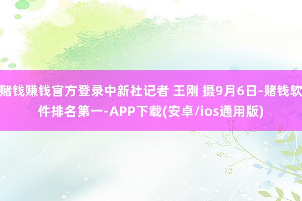 赌钱赚钱官方登录中新社记者 王刚 摄9月6日-赌钱软件排名第一-APP下载(安卓/ios通用版)