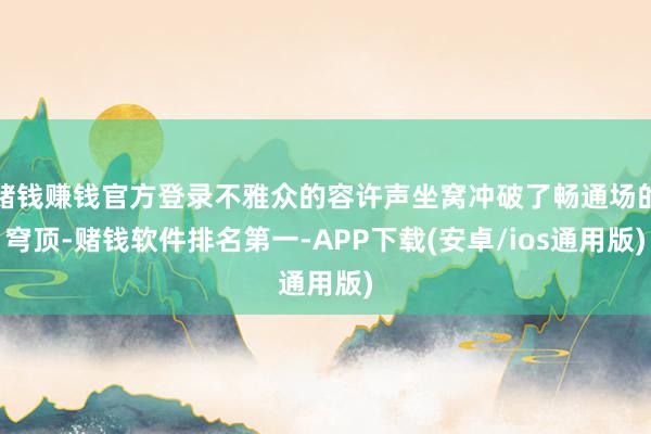 赌钱赚钱官方登录不雅众的容许声坐窝冲破了畅通场的穹顶-赌钱软件排名第一-APP下载(安卓/ios通用版)