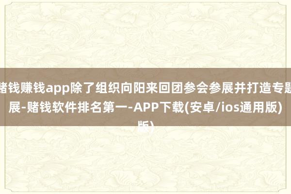 赌钱赚钱app除了组织向阳来回团参会参展并打造专题展-赌钱软件排名第一-APP下载(安卓/ios通用版)