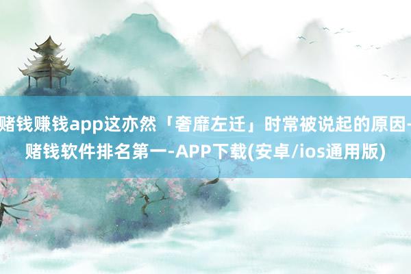 赌钱赚钱app这亦然「奢靡左迁」时常被说起的原因-赌钱软件排名第一-APP下载(安卓/ios通用版)