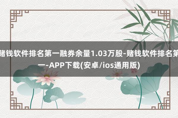 赌钱软件排名第一融券余量1.03万股-赌钱软件排名第一-APP下载(安卓/ios通用版)