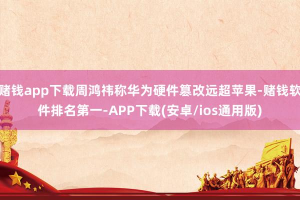 赌钱app下载周鸿祎称华为硬件篡改远超苹果-赌钱软件排名第一-APP下载(安卓/ios通用版)