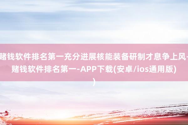 赌钱软件排名第一充分进展核能装备研制才息争上风-赌钱软件排名第一-APP下载(安卓/ios通用版)