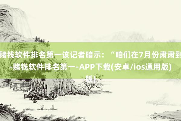 赌钱软件排名第一该记者暗示：“咱们在7月份肃肃到-赌钱软件排名第一-APP下载(安卓/ios通用版)