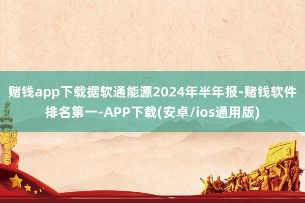 赌钱app下载　　据软通能源2024年半年报-赌钱软件排名第一-APP下载(安卓/ios通用版)