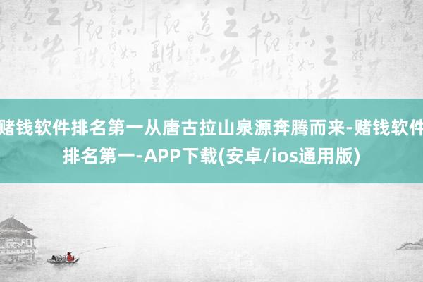 赌钱软件排名第一从唐古拉山泉源奔腾而来-赌钱软件排名第一-APP下载(安卓/ios通用版)