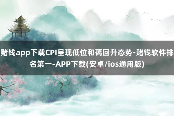 赌钱app下载CPI呈现低位和蔼回升态势-赌钱软件排名第一-APP下载(安卓/ios通用版)