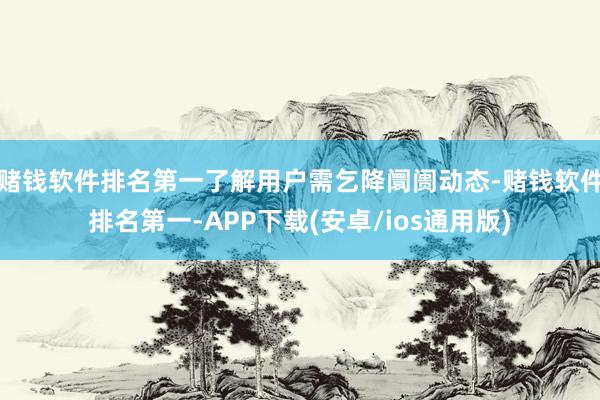 赌钱软件排名第一了解用户需乞降阛阓动态-赌钱软件排名第一-APP下载(安卓/ios通用版)