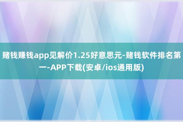 赌钱赚钱app见解价1.25好意思元-赌钱软件排名第一-APP下载(安卓/ios通用版)