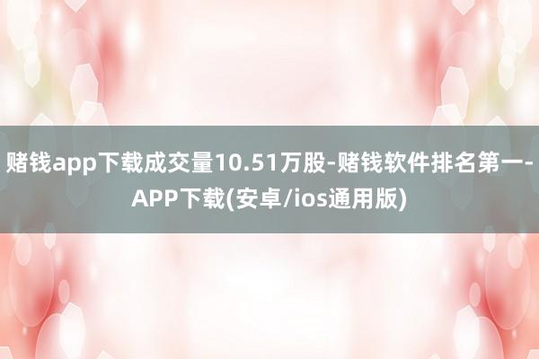 赌钱app下载成交量10.51万股-赌钱软件排名第一-APP下载(安卓/ios通用版)