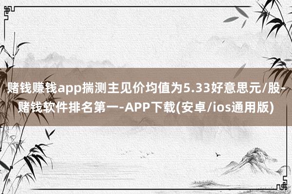 赌钱赚钱app揣测主见价均值为5.33好意思元/股-赌钱软件排名第一-APP下载(安卓/ios通用版)