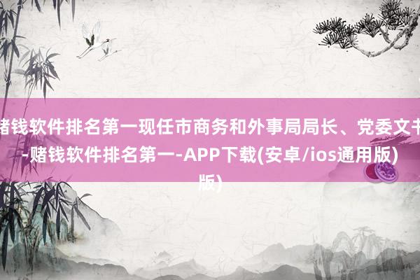 赌钱软件排名第一现任市商务和外事局局长、党委文书-赌钱软件排名第一-APP下载(安卓/ios通用版)