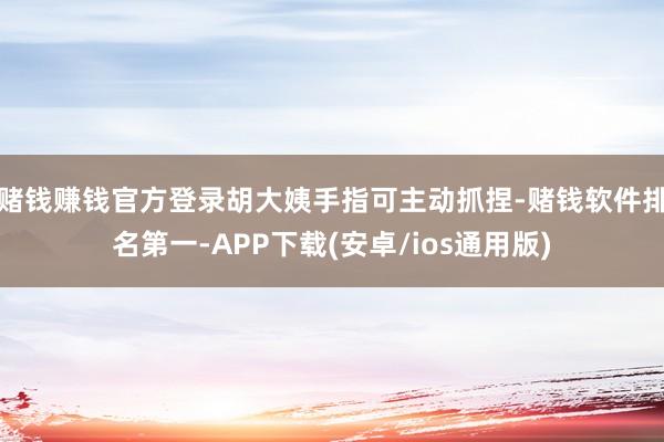 赌钱赚钱官方登录胡大姨手指可主动抓捏-赌钱软件排名第一-APP下载(安卓/ios通用版)