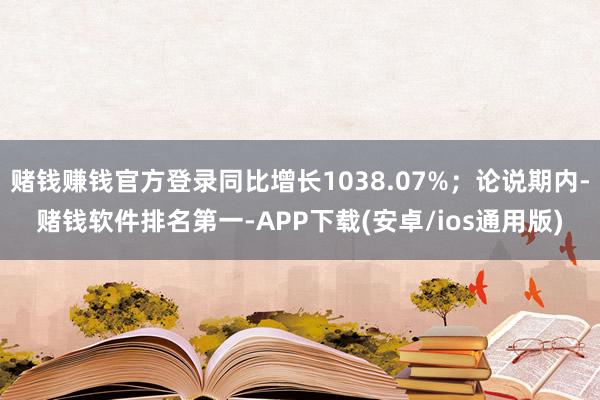 赌钱赚钱官方登录同比增长1038.07%；论说期内-赌钱软件排名第一-APP下载(安卓/ios通用版)