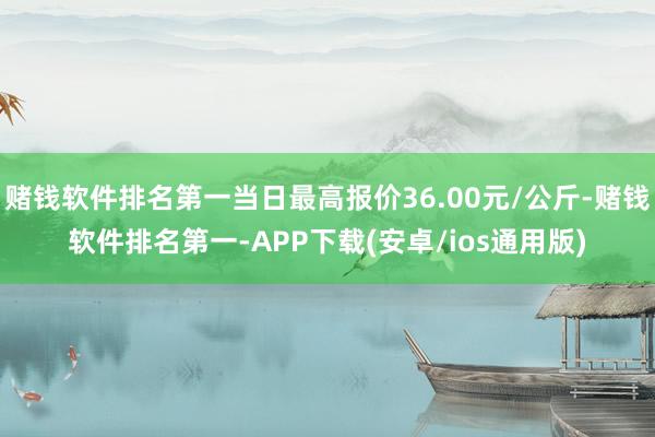 赌钱软件排名第一当日最高报价36.00元/公斤-赌钱软件排名第一-APP下载(安卓/ios通用版)