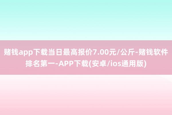 赌钱app下载当日最高报价7.00元/公斤-赌钱软件排名第一-APP下载(安卓/ios通用版)